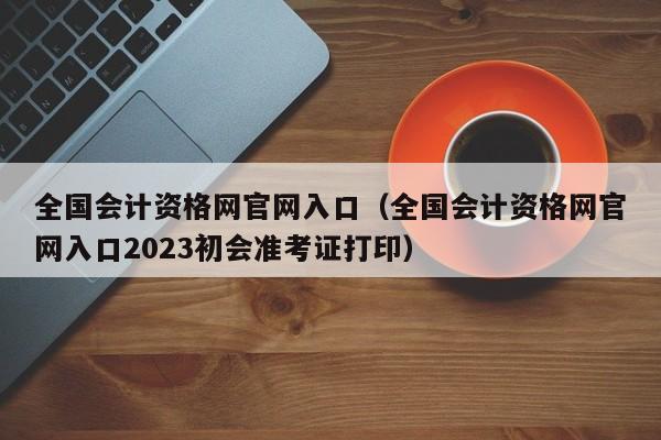 全国会计资格网官网入口（全国会计资格网官网入口2023初会准考证打印）