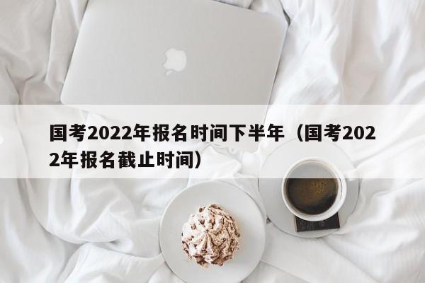 国考2022年报名时间下半年（国考2022年报名截止时间）