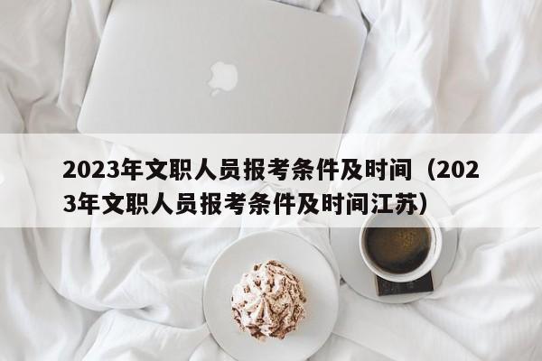 2023年文职人员报考条件及时间（2023年文职人员报考条件及时间江苏）