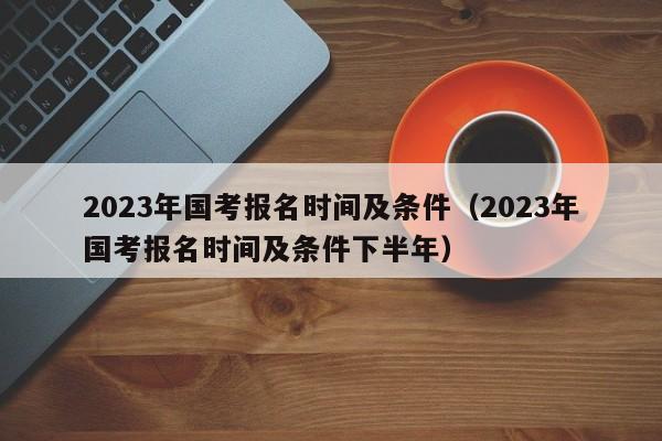 2023年国考报名时间及条件（2023年国考报名时间及条件下半年）