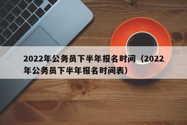 2022年公务员下半年报名时间（2022年公务员下半年报名时间表）