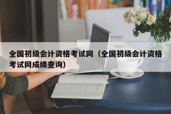 全国初级会计资格考试网（全国初级会计资格考试网成绩查询）