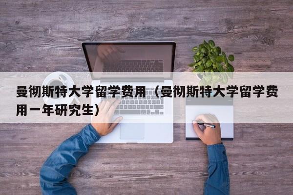 曼彻斯特大学留学费用（曼彻斯特大学留学费用一年研究生）