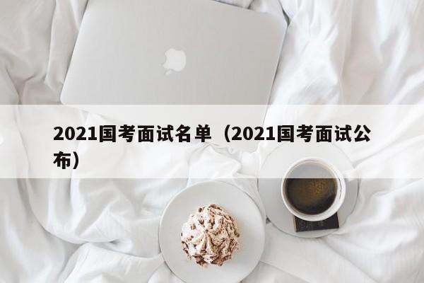 2021国考面试名单（2021国考面试公布）