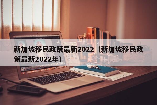 新加坡移民政策最新2022（新加坡移民政策最新2022年）