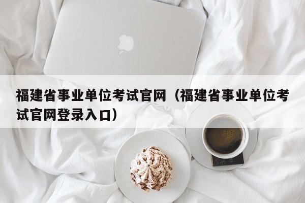 福建省事业单位考试官网（福建省事业单位考试官网登录入口）