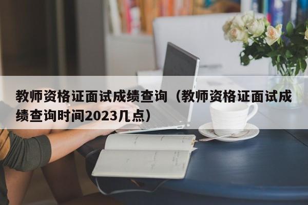 教师资格证面试成绩查询（教师资格证面试成绩查询时间2023几点）