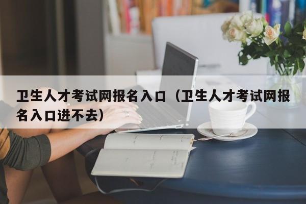 卫生人才考试网报名入口（卫生人才考试网报名入口进不去）