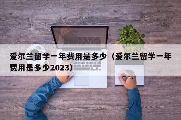 爱尔兰留学一年费用是多少（爱尔兰留学一年费用是多少2023）