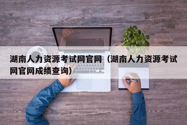 湖南人力资源考试网官网（湖南人力资源考试网官网成绩查询）