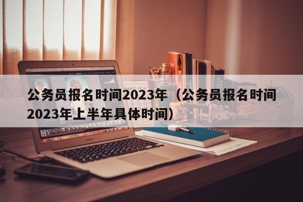 公务员报名时间2023年（公务员报名时间2023年上半年具体时间）