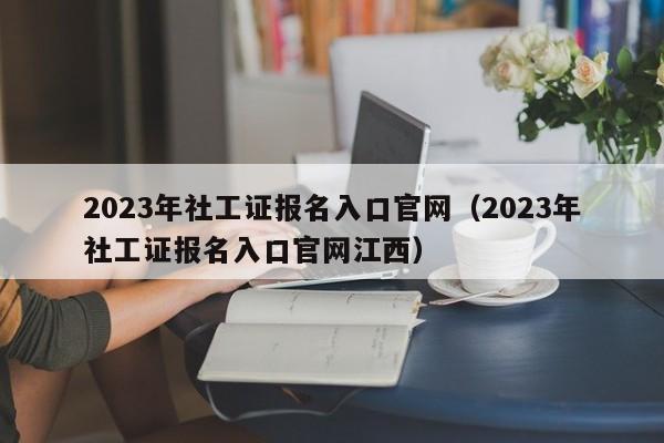 2023年社工证报名入口官网（2023年社工证报名入口官网江西）