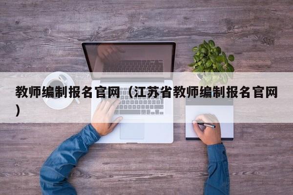 教师编制报名官网（江苏省教师编制报名官网）