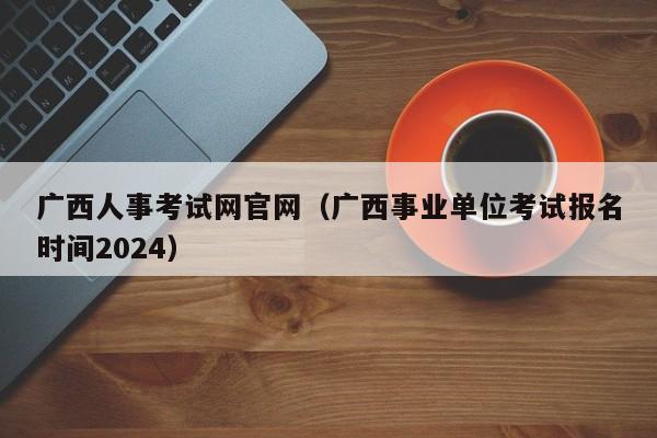 广西人事考试网官网（广西事业单位考试报名时间2024）