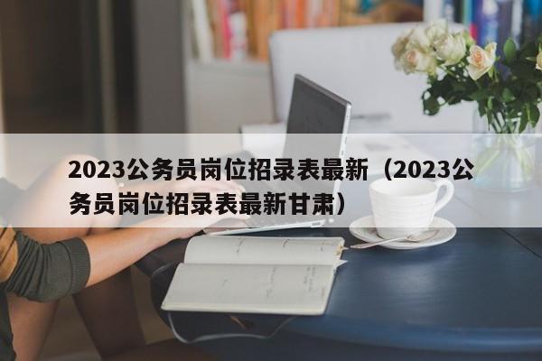 2023公务员岗位招录表最新（2023公务员岗位招录表最新甘肃）