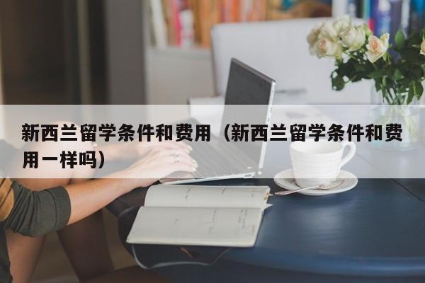 新西兰留学条件和费用（新西兰留学条件和费用一样吗）