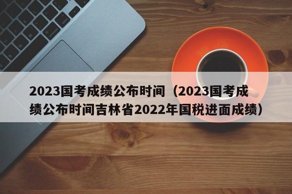 2023国考成绩公布时间（2023国考成绩公布时间吉林省2022年国税进面成绩）