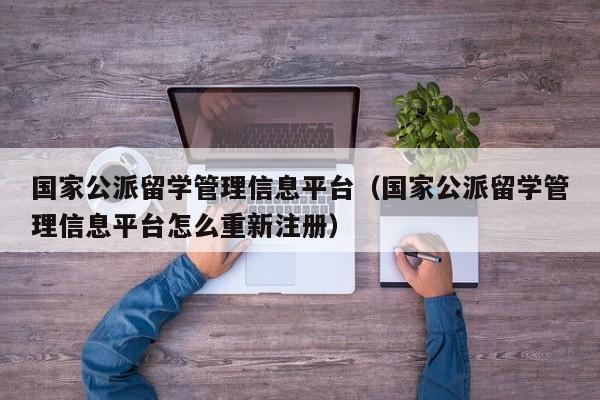 国家公派留学管理信息平台（国家公派留学管理信息平台怎么重新注册）