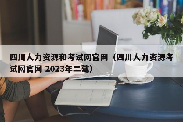 四川人力资源和考试网官网（四川人力资源考试网官网 2023年二建）