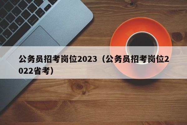 公务员招考岗位2023（公务员招考岗位2022省考）