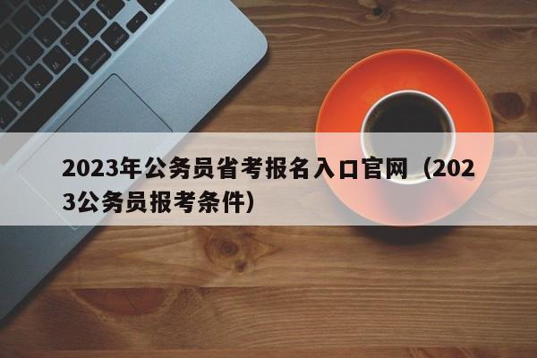 2023年公务员省考报名入口官网（2023公务员报考条件）