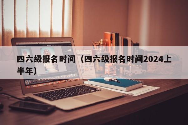 四六级报名时间（四六级报名时间2024上半年）