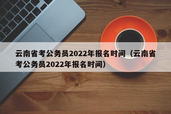 云南省考公务员2022年报名时间（云南省考公务员2022年报名时间）