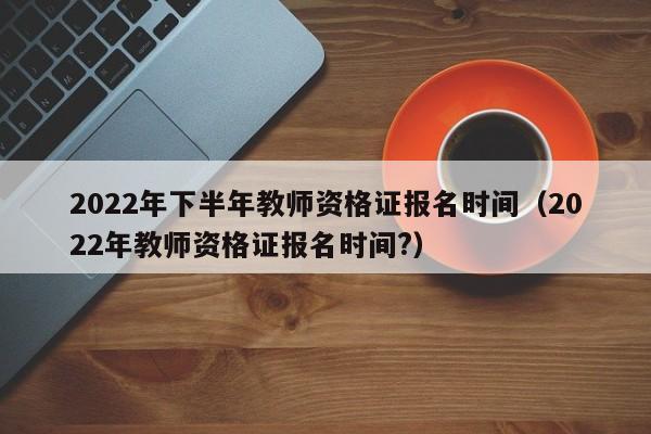 2022年下半年教师资格证报名时间（2022年教师资格证报名时间?）