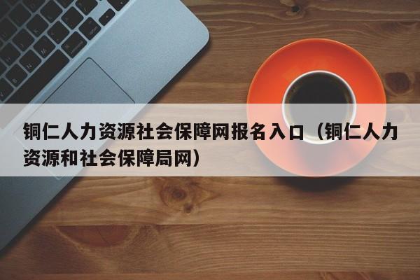 铜仁人力资源社会保障网报名入口（铜仁人力资源和社会保障局网）