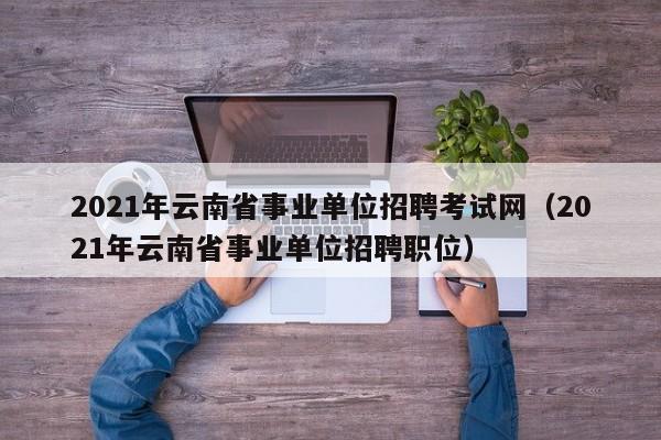 2021年云南省事业单位招聘考试网（2021年云南省事业单位招聘职位）