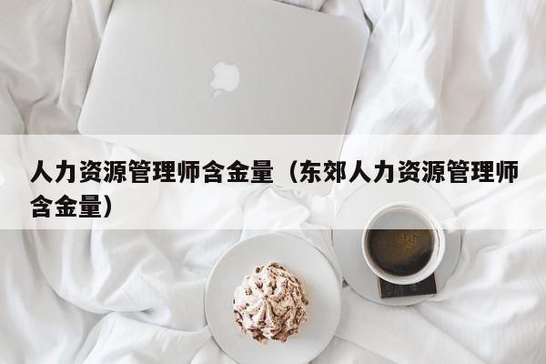 人力资源管理师含金量（东郊人力资源管理师含金量）