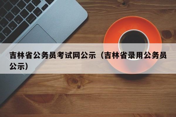 吉林省公务员考试网公示（吉林省录用公务员公示）