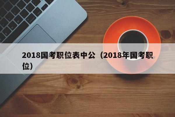 2018国考职位表中公（2018年国考职位）