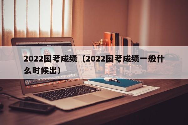 2022国考成绩（2022国考成绩一般什么时候出）