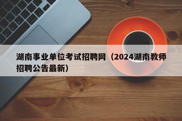 湖南事业单位考试招聘网（2024湖南教师招聘公告最新）