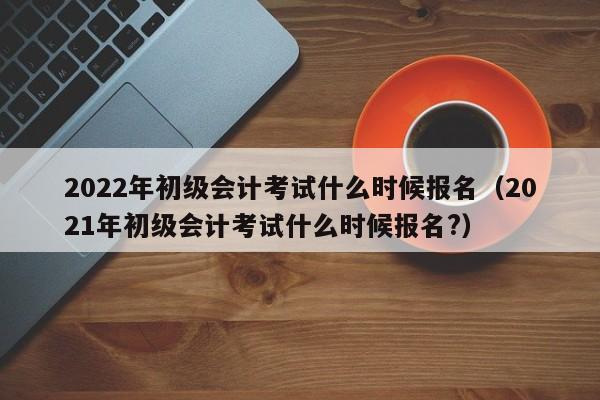 2022年初级会计考试什么时候报名（2021年初级会计考试什么时候报名?）