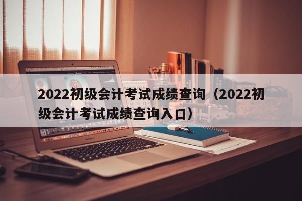 2022初级会计考试成绩查询（2022初级会计考试成绩查询入口）