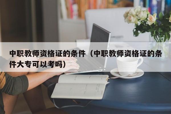 中职教师资格证的条件（中职教师资格证的条件大专可以考吗）