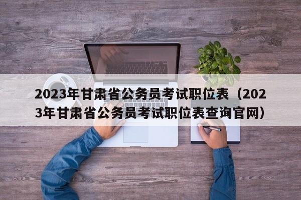 2023年甘肃省公务员考试职位表（2023年甘肃省公务员考试职位表查询官网）