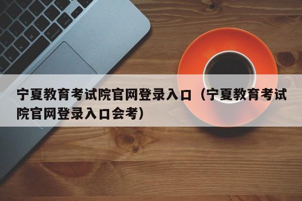 宁夏教育考试院官网登录入口（宁夏教育考试院官网登录入口会考）