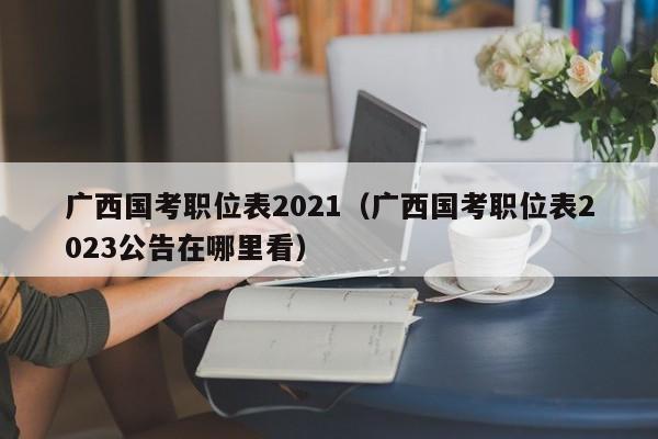 广西国考职位表2021（广西国考职位表2023公告在哪里看）