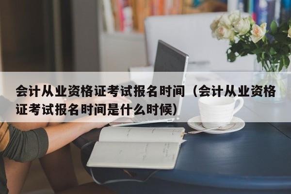 会计从业资格证考试报名时间（会计从业资格证考试报名时间是什么时候）