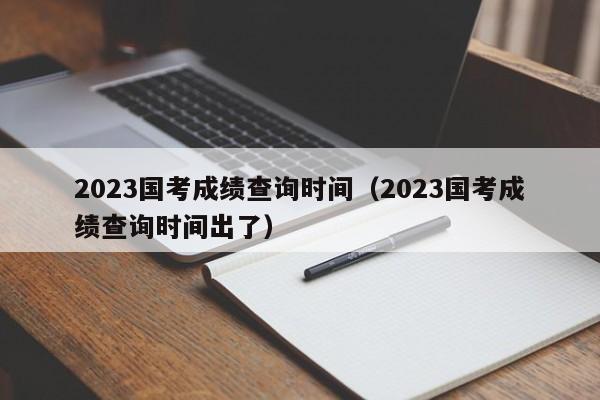 2023国考成绩查询时间（2023国考成绩查询时间出了）